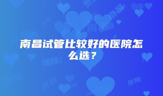 南昌试管比较好的医院怎么选？