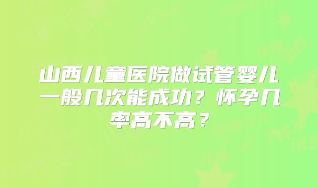 山西儿童医院做试管婴儿一般几次能成功？怀孕几率高不高？