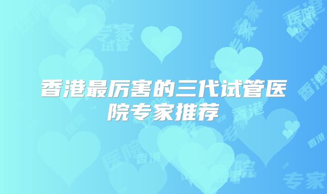 香港最厉害的三代试管医院专家推荐