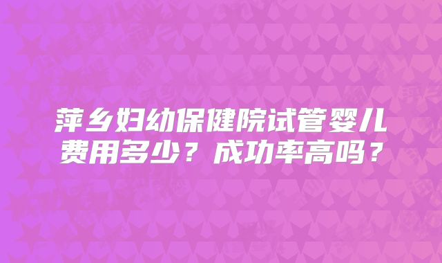萍乡妇幼保健院试管婴儿费用多少?成功率高吗?
