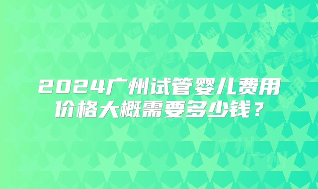 2024广州试管婴儿费用价格大概需要多少钱？
