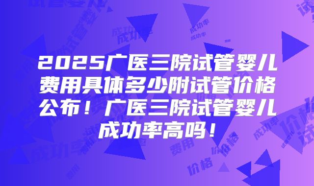 2025广医三院试管婴儿费用具体多少附试管价格公布!广医三院试管婴儿成功率高吗!