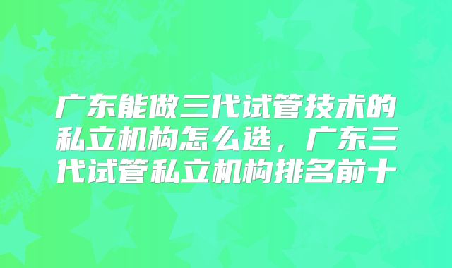 广东能做三代试管技术的私立机构怎么选，广东三代试管私立机构排名前十