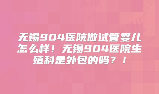 无锡904医院做试管婴儿怎么样！无锡904医院生殖科是外包的吗？！