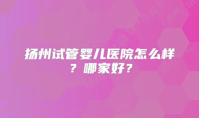 扬州试管婴儿医院怎么样？哪家好？