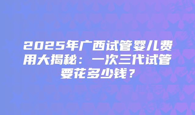 2025年广西试管婴儿费用大揭秘:一次三代试管要花多少钱?