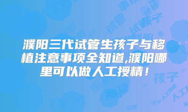 濮阳三代试管生孩子与移植注意事项全知道,濮阳哪里可以做人工授精！