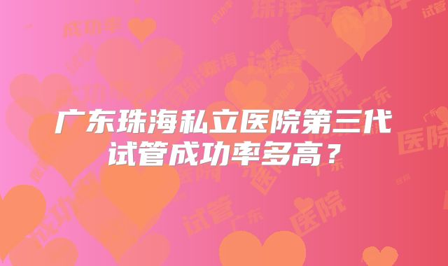 广东珠海私立医院第三代试管成功率多高?
