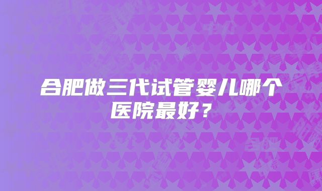 合肥做三代试管婴儿哪个医院最好？