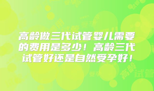 高龄做三代试管婴儿需要的费用是多少!高龄三代试管好还是自然受孕好!