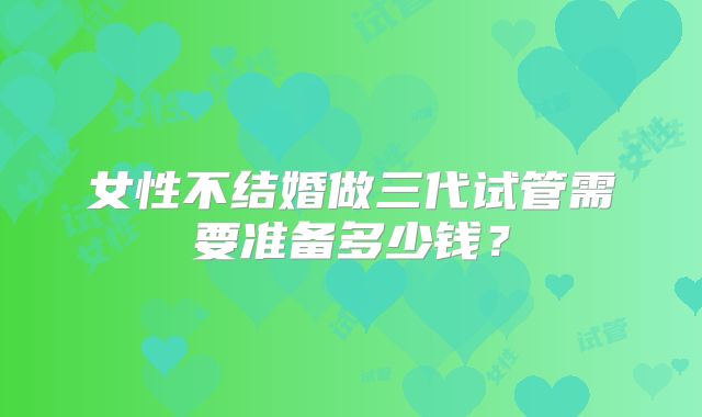 女性不结婚做三代试管需要准备多少钱?