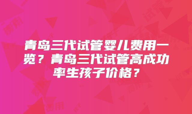 青岛三代试管婴儿费用一览？青岛三代试管高成功率生孩子价格？