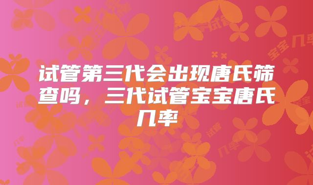 试管第三代会出现唐氏筛查吗，三代试管宝宝唐氏几率