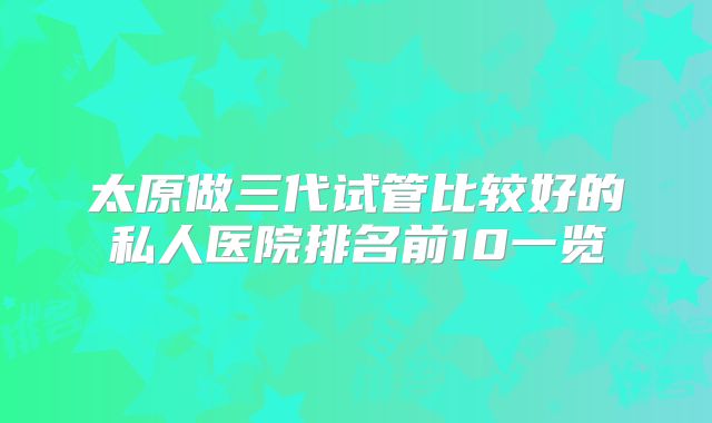 太原做三代试管比较好的私人医院排名前10一览