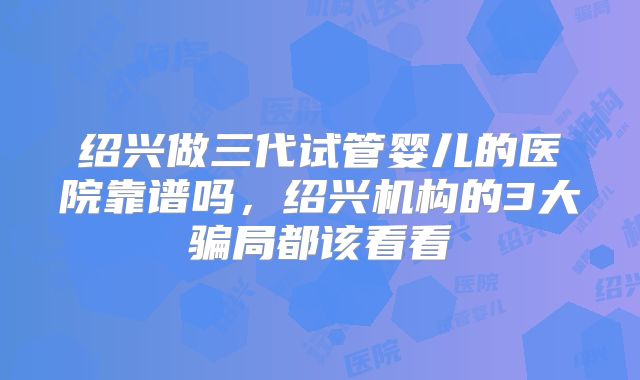 绍兴做三代试管婴儿的医院靠谱吗,绍兴机构的3大骗局都该看看