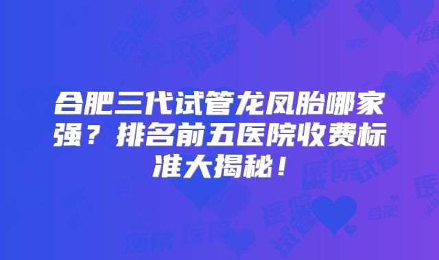 合肥三代试管龙凤胎哪家强？排名前五医院收费标准大揭秘！