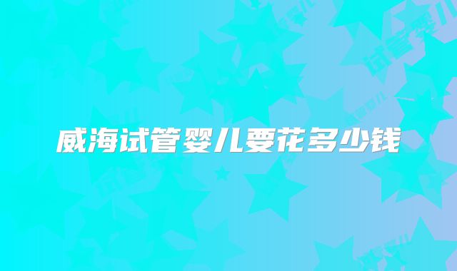 威海试管婴儿要花多少钱