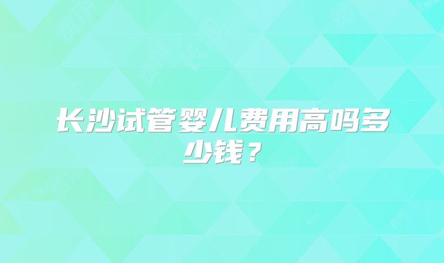 长沙试管婴儿费用高吗多少钱？