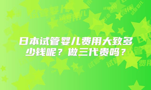 日本试管婴儿费用大致多少钱呢？做三代贵吗？