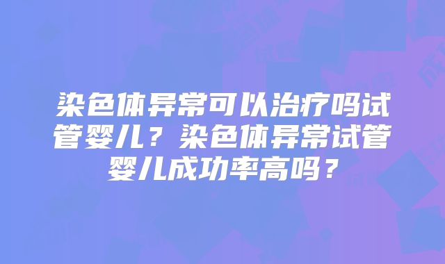染色体异常可以治疗吗试管婴儿?染色体异常试管婴儿成功率高吗?