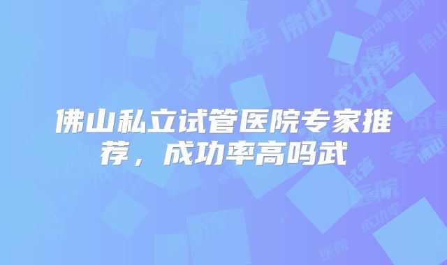 佛山私立试管医院专家推荐，成功率高吗武