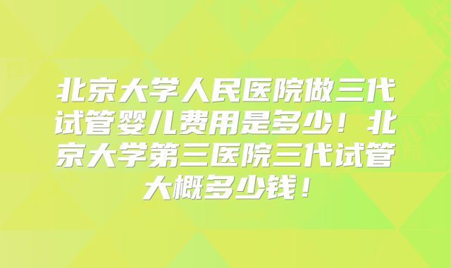 北京大学人民医院做三代试管婴儿费用是多少!北京大学第三医院三代试管大概多少钱!