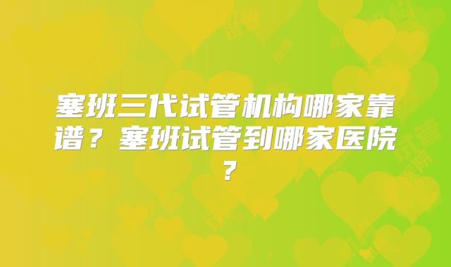塞班三代试管机构哪家靠谱?塞班试管到哪家医院?