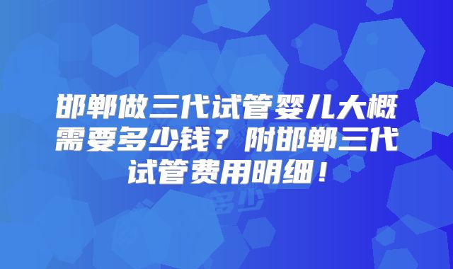 邯郸做三代试管婴儿大概需要多少钱？附邯郸三代试管费用明细！