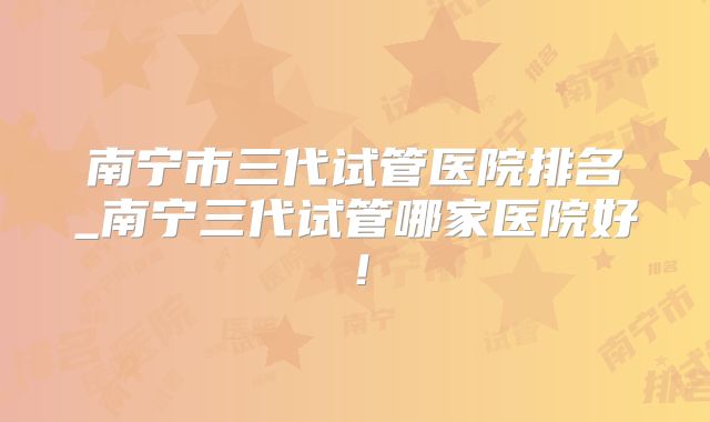 南宁市三代试管医院排名_南宁三代试管哪家医院好!