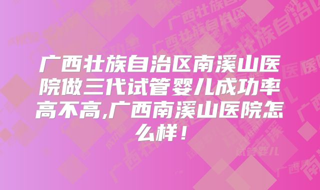 广西壮族自治区南溪山医院做三代试管婴儿成功率高不高,广西南溪山医院怎么样！