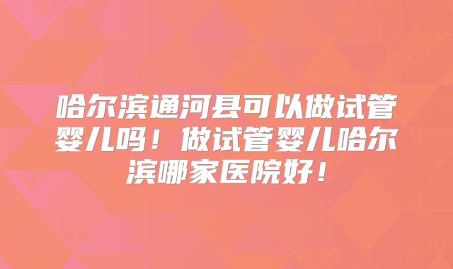 哈尔滨通河县可以做试管婴儿吗！做试管婴儿哈尔滨哪家医院好！