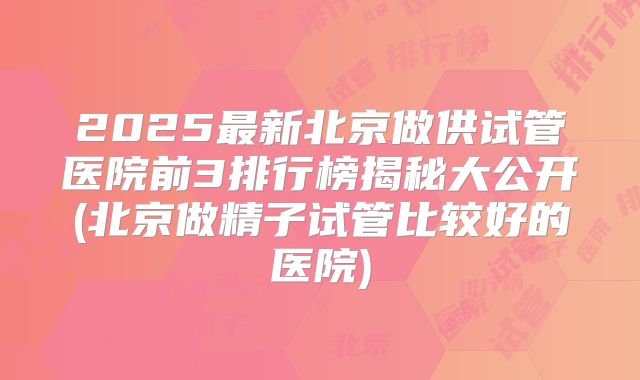 2025最新北京做供试管医院前3排行榜揭秘大公开(北京做精子试管比较好的医院)