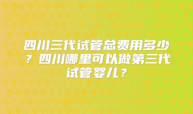 四川三代试管总费用多少？四川哪里可以做第三代试管婴儿？