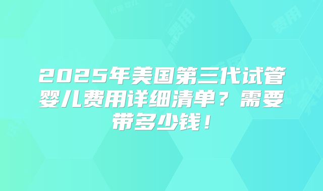 2025年美国第三代试管婴儿费用详细清单？需要带多少钱！