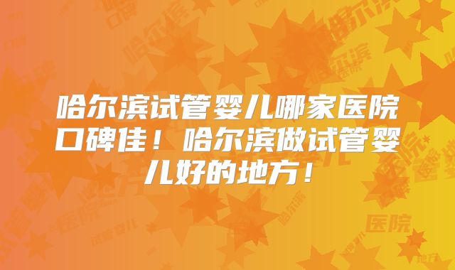 哈尔滨试管婴儿哪家医院口碑佳！哈尔滨做试管婴儿好的地方！