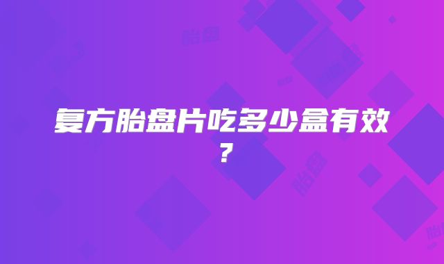 复方胎盘片吃多少盒有效?
