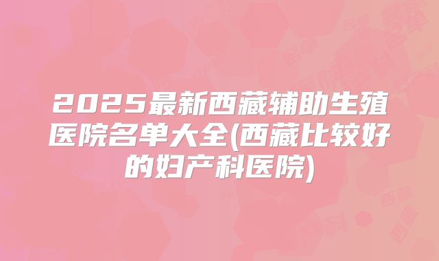 2025最新西藏辅助生殖医院名单大全(西藏比较好的妇产科医院)