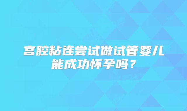 宫腔粘连尝试做试管婴儿能成功怀孕吗？