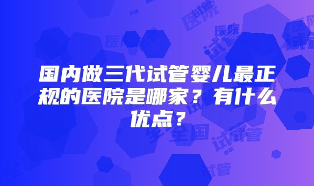 国内做三代试管婴儿最正规的医院是哪家？有什么优点？