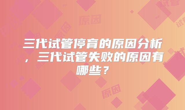 三代试管停育的原因分析，三代试管失败的原因有哪些？