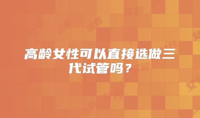 高龄女性可以直接选做三代试管吗？
