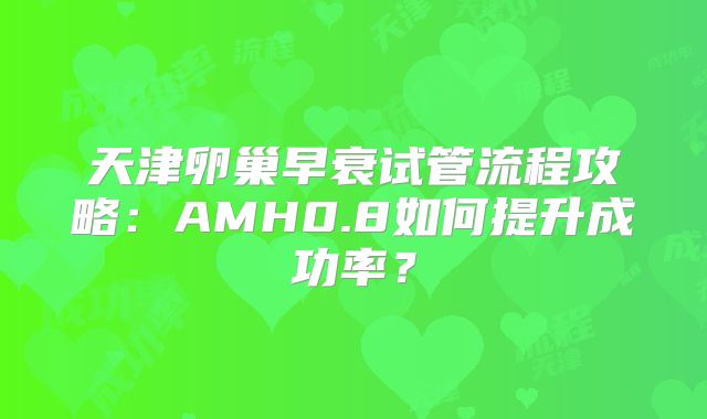 天津卵巢早衰试管流程攻略：AMH0.8如何提升成功率？