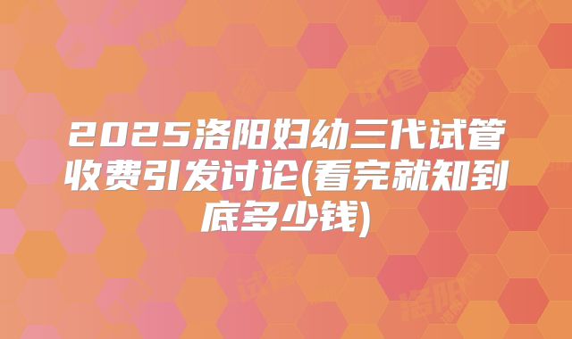 2025洛阳妇幼三代试管收费引发讨论(看完就知到底多少钱)