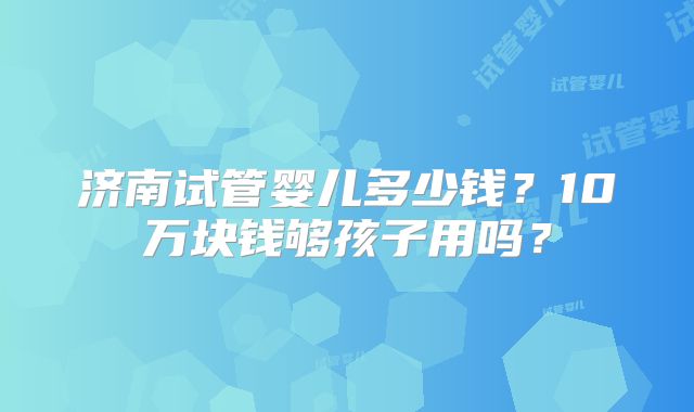 济南试管婴儿多少钱？10万块钱够孩子用吗？