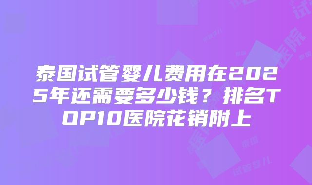泰国试管婴儿费用在2025年还需要多少钱？排名TOP10医院花销附上