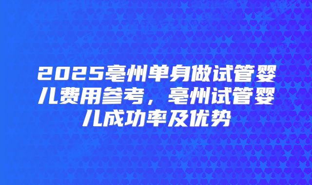 2025亳州单身做试管婴儿费用参考，亳州试管婴儿成功率及优势