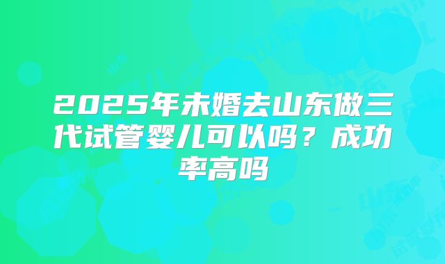2025年未婚去山东做三代试管婴儿可以吗？成功率高吗
