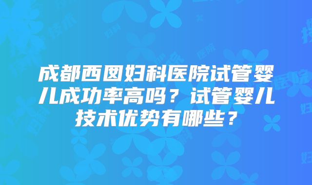 成都西囡妇科医院试管婴儿成功率高吗?试管婴儿技术优势有哪些?