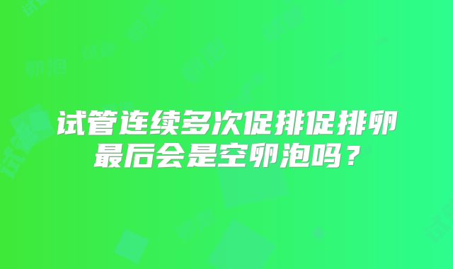 试管连续多次促排促排卵最后会是空卵泡吗？