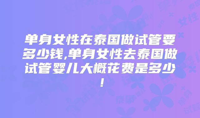 单身女性在泰国做试管要多少钱,单身女性去泰国做试管婴儿大概花费是多少！